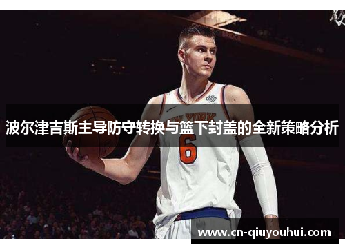 波尔津吉斯主导防守转换与篮下封盖的全新策略分析