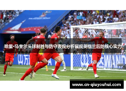 哈里·马奎尔头球制胜与防守表现分析展现英格兰后防核心实力