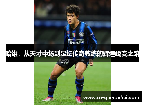 哈维：从天才中场到足坛传奇教练的辉煌蜕变之路