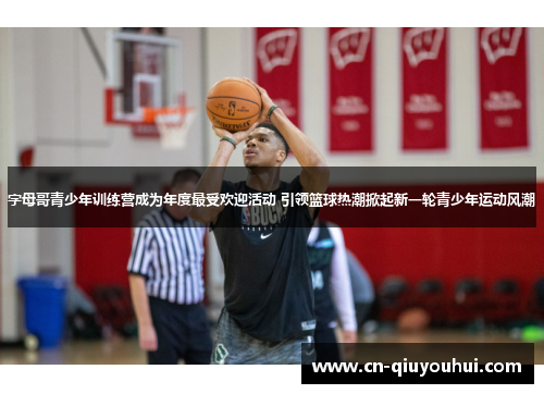 字母哥青少年训练营成为年度最受欢迎活动 引领篮球热潮掀起新一轮青少年运动风潮