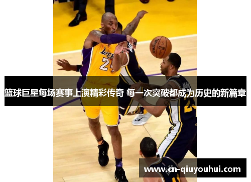 篮球巨星每场赛事上演精彩传奇 每一次突破都成为历史的新篇章