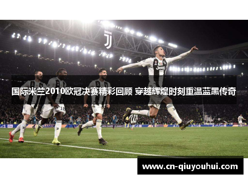 国际米兰2010欧冠决赛精彩回顾 穿越辉煌时刻重温蓝黑传奇
