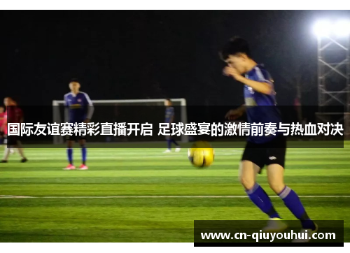 国际友谊赛精彩直播开启 足球盛宴的激情前奏与热血对决