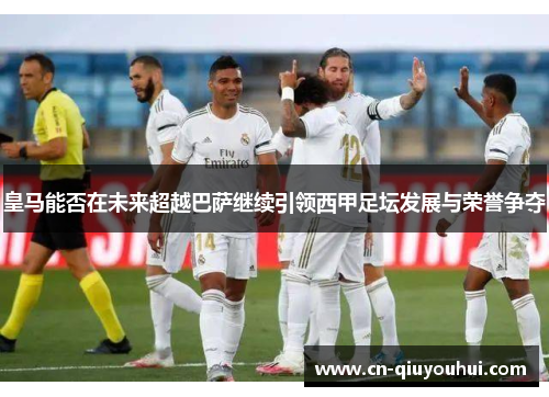 皇马能否在未来超越巴萨继续引领西甲足坛发展与荣誉争夺