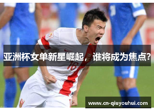 亚洲杯女单新星崛起，谁将成为焦点？