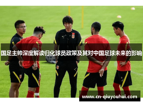 国足主帅深度解读归化球员政策及其对中国足球未来的影响