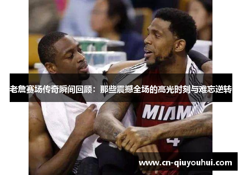 老詹赛场传奇瞬间回顾：那些震撼全场的高光时刻与难忘逆转