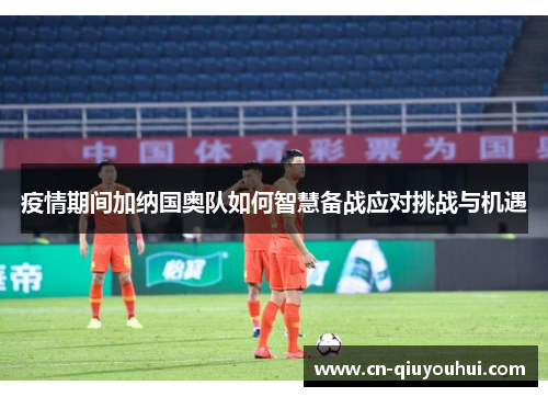 疫情期间加纳国奥队如何智慧备战应对挑战与机遇