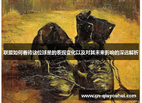 联盟如何看待这位球星的表现变化以及对其未来影响的深远解析 联盟如何看待这位球星的表现变化以及对其未来影响的深远解析