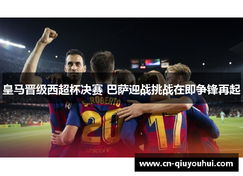 皇马晋级西超杯决赛 巴萨迎战挑战在即争锋再起