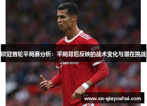 欧冠首轮平局赛分析：平局背后反映的战术变化与潜在挑战