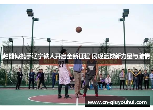 赵健博携手辽宁铁人开启全新征程 展现篮球新力量与激情 赵健博携手辽宁铁人开启全新征程 展现篮球新力量与激情