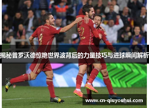 揭秘普罗沃德惊艳世界波背后的力量技巧与进球瞬间解析